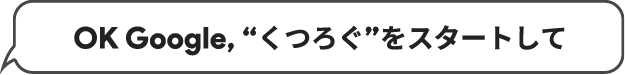 OK Google, “くつろぐ”をスタートして