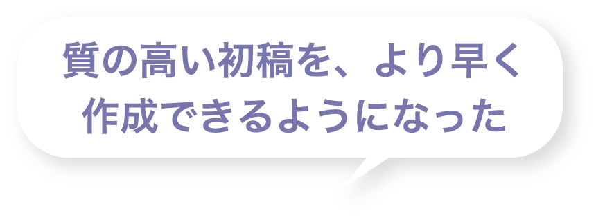 質の高い初稿を、より早く作成できるようになった